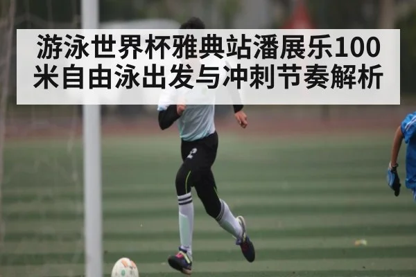 游泳世界杯雅典站潘展乐100米自由泳出发与冲刺节奏解析