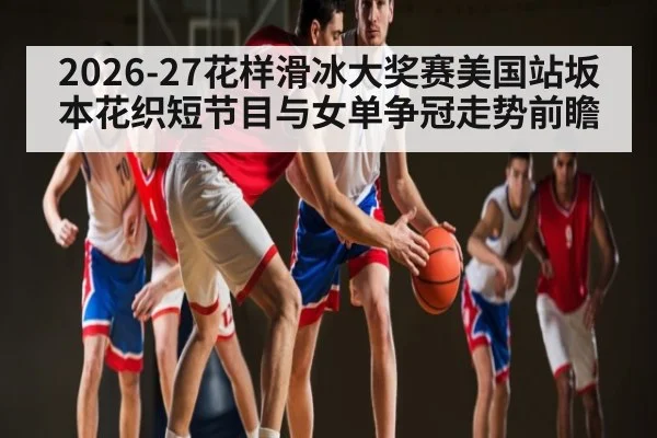 2026-27花样滑冰大奖赛美国站坂本花织短节目与女单争冠走势前瞻