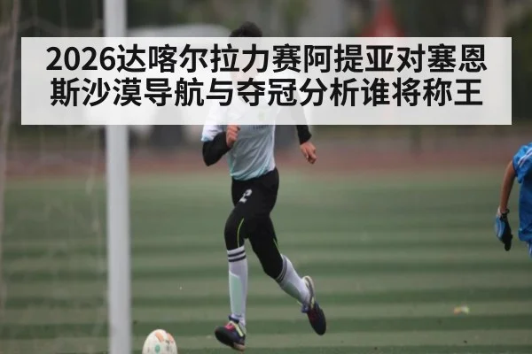 2026达喀尔拉力赛阿提亚对塞恩斯沙漠导航与夺冠分析谁将称王