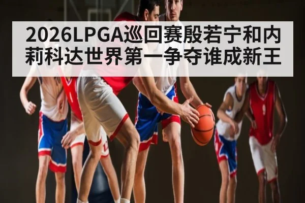 2026LPGA巡回赛殷若宁和内莉科达世界第一争夺谁成新王