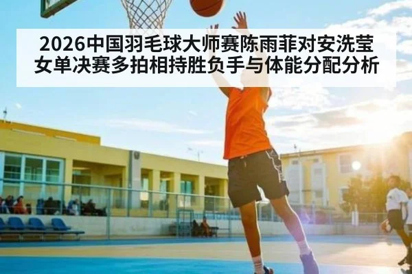 2026中国羽毛球大师赛陈雨菲对安洗莹女单决赛多拍相持胜负手与体能分配分析